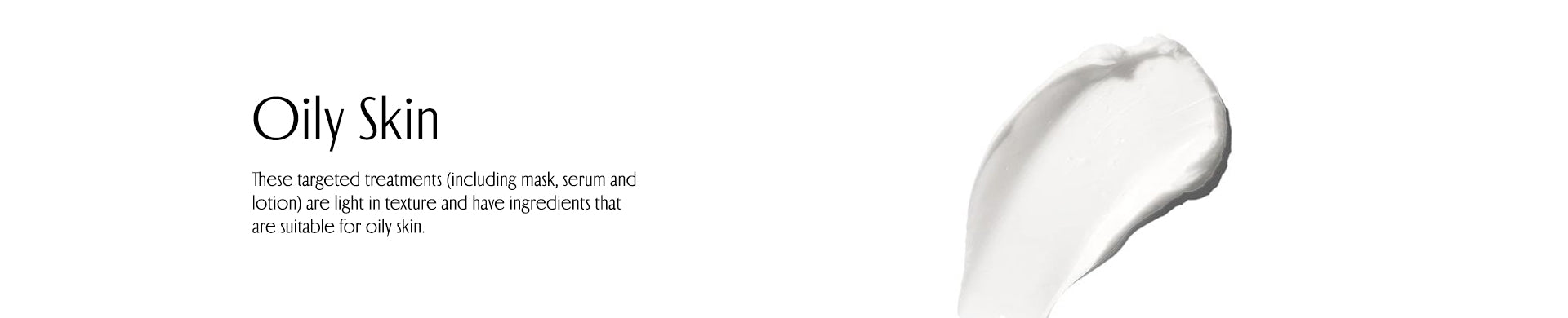 Oily Skin. These targeted treatmcnts (including mask, scrum andlotion) arc llight in texture and have: ingredients thatare suitable for oily skin.